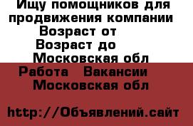 Ищу помощников для продвижения компании › Возраст от ­ 18 › Возраст до ­ 60 - Московская обл. Работа » Вакансии   . Московская обл.